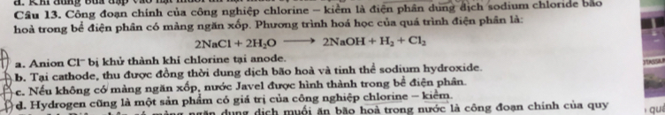 Công đoạn chính của công nghiệp chlorine - kiểm là điện phân dung địch sodium chloride bão
hoà trong bể điện phân có màng ngăn xốp. Phương trình hoá học của quá trình điện phân là:
2NaCl+2H_2Oto 2NaOH+H_2+Cl_2
a. Anion Cl'' bị khử thành khỉ chlorine tại anode.
b. Tại cathode, thu được đồng thời dung dịch bão hoà và tinh thể sodium hydroxide.
c. Nếu không có màng ngăn xốp, nước Javel được hình thành trong bề điện phân.
d. Hydrogen cũng là một sản phẩm có giá trị của công nghiệp chlorine - kiểm.
in dụng dịch muối ăn bão hoà trong nước là công đoạn chính của quy qué