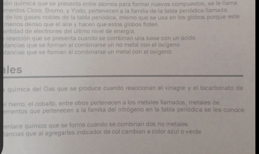 uión química que se presenta entre átomos para formar nuevos compuestos, se le llama.
ementos Cloro, Bromo, y Yodo, pertenecen a la familia de la tabla periódica llamada:
de los gases nobles de la tabla periódica, mismo que se usa en los globos porque este
menos denso que el aire y hacen que estos globos floten.
antidad de electrones del último nivel de energia.
e reacción que se presenta cuando se combinan una base con un ácido
stancias que se forman al combinarse un no metal con el oxígeno
stancias que se forman al combinarse un metal con el oxigeno.
ales
a química del Gas que se produce cuando reaccionan el vinagre y el bicarbonato de
el hierro, el cobalto, entre otros pertenecen a los metales llamados, metales de:
ementos que pertenecen a la familia del nitrógeno en la tabla periódica se les conoce
enlace químico que se forma cuando se combinan dos no metales
tancias que al agregarles indicador de col cambian a color azul o verde