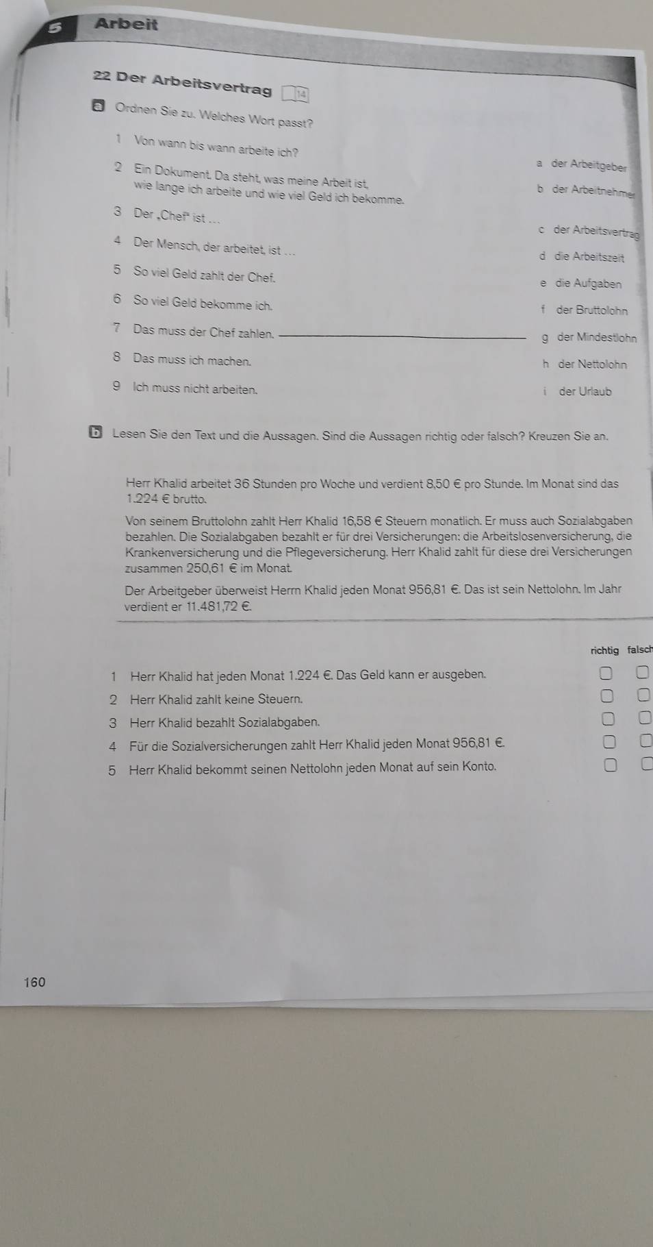 Arbeit
22 Der Arbeitsvertrag
Ordnen Sie zu. Welches Wort passt?
1 Von wann bis wann arbeite ich? a der Arbeitgeber
2 Ein Dokument. Da steht, was meine Arbeit ist, b der Arbeitnehmer
wie lange ich arbeite und wie viel Geld ich bekomme.
3 Der ,Chef" ist ...
der Arbeitsvertrag
4 Der Mensch, der arbeitet, ist … d die Arbeitszeit
5 So viel Geld zahlt der Chef.
die Aufgaben
6 So viel Geld bekomme ich. f der Bruttolohn
7 Das muss der Chef zahlen._
g der Mindestlohn
8 Das muss ich machen. h der Nettolohn
9 Ich muss nicht arbeiten. der Urlaub
i
ü Lesen Sie den Text und die Aussagen. Sind die Aussagen richtig oder falsch? Kreuzen Sie an.
Herr Khalid arbeitet 36 Stunden pro Woche und verdient 8,50 € pro Stunde. Im Monat sind das
1.224 €brutto.
Von seinem Bruttolohn zahlt Herr Khalid 16,58 € Steuern monatlich. Er muss auch Sozialabgaben
bezahlen. Die Sozialabgaben bezahlt er für drei Versicherungen: die Arbeitslosenversicherung, die
Krankenversicherung und die Pflegeversicherung. Herr Khalid zahlt für diese drei Versicherungen
zusammen 250,61 € im Monat.
Der Arbeitgeber überweist Herrn Khalid jeden Monat 956,81 €. Das ist sein Nettolohn. Im Jahr
verdient er 11.481,72 €.
richtig falsch
1 Herr Khalid hat jeden Monat 1.224 €. Das Geld kann er ausgeben.
2 Herr Khalid zahlt keine Steuern.
3 Herr Khalid bezahlt Sozialabgaben.
4 Für die Sozialversicherungen zahlt Herr Khalid jeden Monat 956,81 €.
5 Herr Khalid bekommt seinen Nettolohn jeden Monat auf sein Konto.
160