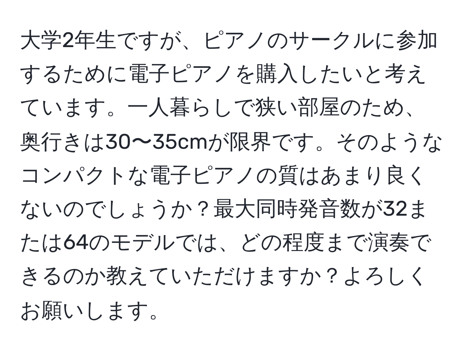 大学2年生ですが、ピアノのサークルに参加するために電子ピアノを購入したいと考えています。一人暮らしで狭い部屋のため、奥行きは30〜35cmが限界です。そのようなコンパクトな電子ピアノの質はあまり良くないのでしょうか？最大同時発音数が32または64のモデルでは、どの程度まで演奏できるのか教えていただけますか？よろしくお願いします。