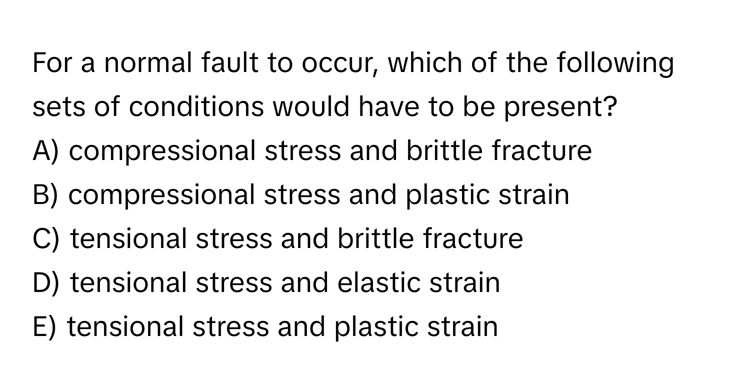 For a normal fault to occur, which of the following sets of conditions would have to be present?

A) compressional stress and brittle fracture
B) compressional stress and plastic strain
C) tensional stress and brittle fracture
D) tensional stress and elastic strain
E) tensional stress and plastic strain