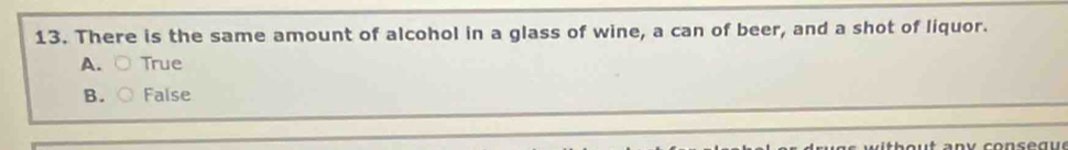 There is the same amount of alcohol in a glass of wine, a can of beer, and a shot of liquor.
A. ○ True
B. False