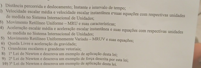 ) Distância percorrida e deslocamento; Instante e intervalo de tempo; 
2) Velocidade escalar média e velocidade escalar instantânea eásuas equações com respectivas unidades 
de medida no Sistema Internacional de Unidades; 
3) Movimento Retilíneo Uniforme - MRU e suas características; 
4) Aceleração escalar média e aceleração escalar instantânea e suas equações com respectivas unidades 
de medida no Sistema Internacional de Unidades; 
5) Movimento Retilíneo Uniformemente Variado - MRUV e suas equações; 
6) Queda Livre e aceleração da gravidade; 
7) Grandezas escalares e grandezas vetoriais; 
8) 1^n Lei de Newton e descreva um exemplo de aplicação desta lei; 
9) 2^a Lei de Newton e descreva um exemplo de força descrita por esta lei; 
10) 3^n Lei de Newton e descreva um exemplo de aplicação desta lei.