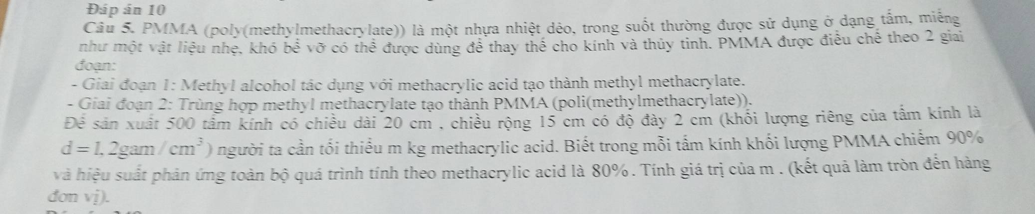 Đáp án 10 
Câu 5. PMMA (poly(methylmethacrylate)) là một nhựa nhiệt dẻo, trong suốt thường được sử dụng ở dạng tấm, miếng 
như một vật liệu nhẹ, khó be^(frac 1)3 vỡ có thể được dùng để thay thế cho kính và thủy tinh. PMMA được điều chế theo 2 giai 
đoạn: 
- Giai đoạn 1: Methyl alcohol tác dụng với methacrylic acid tạo thành methyl methacrylate. 
- Giai đoạn 2: Trùng hợp methyl methacrylate tạo thành PMMA (poli(methylmethacrylate)). 
Để sản xuất 500 tấm kính có chiều dài 20 cm , chiều rộng 15 cm có độ đày 2 cm (khổi lượng riêng của tấm kính là
d=1,2gam/cm^3) người ta cần tối thiểu m kg methacrylic acid. Biết trong mỗi tấm kính khối lượng PMMA chiếm 90%
và hiệu suất phản ứng toàn bộ quá trình tính theo methacrylic acid là 80%. Tính giá trị của m. (kết quả làm tròn đến hàng 
đơn vị).