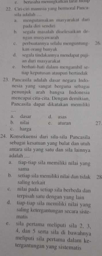 e. berusaha meningkatkan taral hidup
22. Ciri-ciri manusia yang bermoral Panca-
sila adalah ....
a. mengutamakan masyarakat dari
pada diri sendiri
b. segala masalah diselesaikan de-
ngan musyawarah
c. perbuatannya selalu menguntung- 26.
kan orang banyak
d. segala tindakannya mendapat puji-
an dari masyarakat
e. berhati-hati dalam mengambil se-
tiap keputusan ataupun bertindak
23. Pancasila adalah dasar negara Indo-
nesia yang sangat berguna sebagai
penunjuk arah bangsa Indonesia
mencapai cita-cita. Dengan demikian,
Pancasila dapat dikatakan memiliki
a. dasar d. asas
b. nilai e. aturan 27.
c. harga
24. Konsekuensi dari sila-sila Pancasila
sebagai kesatuan yang bulat dan utuh
antara sila yang satu dan sila lainnya
adalah ....
a. tiap-tiap sila memiliki nilai yang
sama
b. setiap sila memiliki nilai dan tidak 28
saling terkait
c. nilai pada setiap sila berbeda dan
terpisah satu dengan yang lain
d. tiap-tiap sila memiliki nilai yang
saling ketergantungan secara siste-
matis
e. sila pertama meliputi sila 2, 3,
4, dan 5 serta sila di bawahnya
meliputi sila pertama dalam ke-
tergantungan yang sistematis