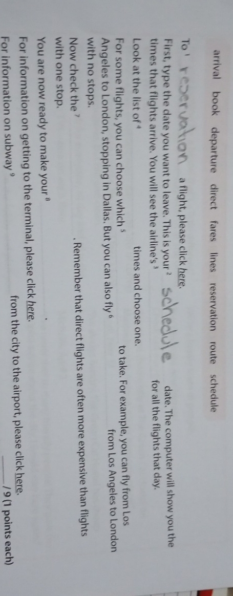 arrival book departure direct fares lines reservation route schedule 
To ¹ a flight, please click here. 
First, type the date you want to leave. This is your ² date. The computer will show you the 
times that flights arrive. You will see the airline's ³ for all the flights that day. 
Look at the list of times and choose one. 
For some flights, you can choose which " to take. For example, you can fly from Los 
Angeles to London, stopping in Dallas. But you can also fly “ from Los Angeles to London 
with no stops. 
Now check the . Remember that direct flights are often more expensive than flights 
with one stop. 
You are now ready to make your 
_ 
For information on getting to the terminal, please click here. 
For information on subway 9 from the city to the airport, please click here. 
/ 9 (1 points each)