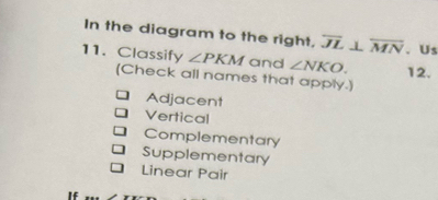 In the diagram to the right, overline JL⊥ overline MN 、Us 
11. Classify ∠ PKM and ∠ NKO. 12. 
(Check all names that apply.) 
Adjacent 
Vertical 
Complementary 
Supplementary 
Linear Pair 
If