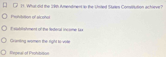 What did the 19th Amendment to the United States Constitution achieve?
Prohibition of alcohol
Establishment of the federal income tax
Granting women the right to vote
Repeal of Prohibition