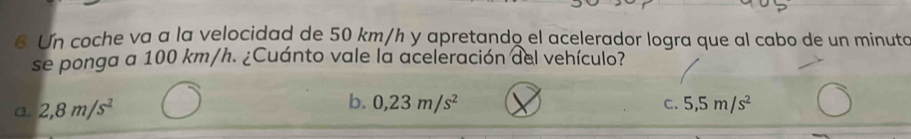 Un coche va a la velocidad de 50 km/h y apretando el acelerador logra que al cabo de un minuto
se ponga a 100 km/h. ¿Cuánto vale la aceleración del vehículo?
a 2,8m/s^2
b. 0,23m/s^2 5,5m/s^2
C.