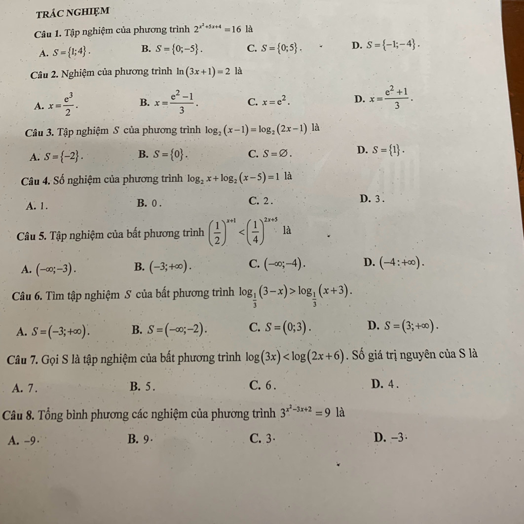 tRÁC NGHIęM
Câu 1. Tập nghiệm của phương trình 2^(x^2)+5x+4=16 là
A. S= 1;4 . B. S= 0;-5 . C. S= 0;5 . D. S= -1;-4 .
Câu 2. Nghiệm của phương trình ln (3x+1)=2 là
A. x= e^3/2 . x= (e^2-1)/3 . C. x=e^2. D. x= (e^2+1)/3 .
B.
Câu 3. Tập nghiệm S của phương trình log _2(x-1)=log _2(2x-1).la
B.
A. S= -2 . S= 0 . C. S=varnothing .
D. S= 1 .
Câu 4. Số nghiệm của phương trình log _2x+log _2(x-5)=1la
A. 1. B. 0 .
C. 2 . D. 3 .
Câu 5. Tập nghiệm của bất phương trình ( 1/2 )^x+1 là
D.
A. (-∈fty ;-3). (-3;+∈fty ). (-4:+∈fty ).
B.
C. (-∈fty ;-4).
Câu 6. Tìm tập nghiệm S của bất phương trình log _ 1/3 (3-x)>log _ 1/3 (x+3).
A. S=(-3;+∈fty ). B. S=(-∈fty ;-2). C. S=(0;3). D. S=(3;+∈fty ).
Câu 7. Gọi S là tập nghiệm của bất phương trình log (3x) Số giá trị nguyên của S là
A. 7 . B. 5 . C. 6 . D. 4 .
Câu 8. Tổng bình phương các nghiệm của phương trình 3^(x^2)-3x+2=9 là
A. -9 B. 9 C. 3 D. -3