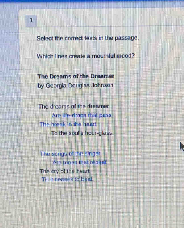 Select the correct texts in the passage.
Which lines create a mournful mood?
The Dreams of the Dreamer
by Georgia Douglas Johnson
The dreams of the dreamer
Are life-drops that pass
The break in the heart
To the soul's hour-glass.
The songs of the singer
Are tones that repeat
The cry of the heart
'Till it ceases to beat.