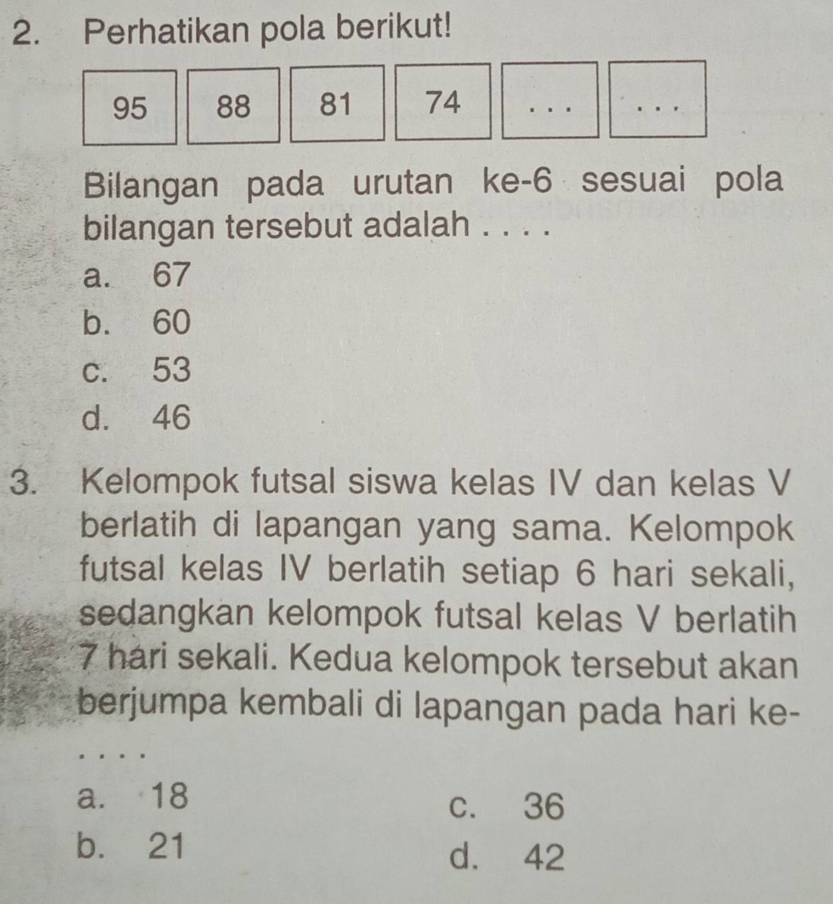 Perhatikan pola berikut!
95 88 81 74
Bilangan pada urutan ke- 6 sesuai pola
bilangan tersebut adalah . . . .
a. 67
b. 60
c. 53
d. 46
3. Kelompok futsal siswa kelas IV dan kelas V
berlatih di lapangan yang sama. Kelompok
futsal kelas IV berlatih setiap 6 hari sekali,
sedangkan kelompok futsal kelas V berlatih
7 hari sekali. Kedua kelompok tersebut akan
berjumpa kembali di lapangan pada hari ke-
a. 18
c. 36
b. 21
d. 42