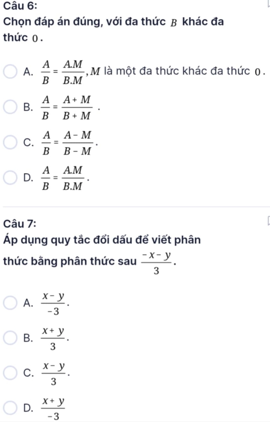 Chọn đáp án đúng, với đa thức B khác đa
thức 0.
A.  A/B = (A.M)/B.M  , M là một đa thức khác đa thức 0.
B.  A/B = (A+M)/B+M .
C.  A/B = (A-M)/B-M .
D.  A/B = (A.M)/B.M . 
Câu 7:
Áp dụng quy tắc đổi dấu để viết phân
thức bằng phân thức sau  (-x-y)/3 . 
A.  (x-y)/-3 .
B.  (x+y)/3 .
C.  (x-y)/3 .
D.  (x+y)/-3 