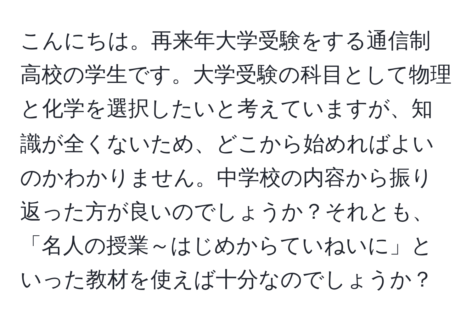 こんにちは。再来年大学受験をする通信制高校の学生です。大学受験の科目として物理と化学を選択したいと考えていますが、知識が全くないため、どこから始めればよいのかわかりません。中学校の内容から振り返った方が良いのでしょうか？それとも、「名人の授業～はじめからていねいに」といった教材を使えば十分なのでしょうか？