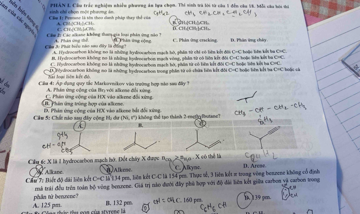 PHẢN L Câu trắc nghiệm nhiều phương án lựa chọn. Thí sinh trà lời từ câu 1 đến câu 18. Mỗi câu hòi thí
sinh chỉ chọn một phương án.
ên hiện tượng
n của các nguyi
Câu 1: Pentane là tên theo danh pháp thay thể của B. CH,[CH,],CH,
A. CH_3[CH_2]_2CH_3. D. CH₃[CH₂]₃CH₃.
C. CH_3[CH_2]_4CH_3.
Câu 2: Các alkane không tham gia loại phân ứng nào ? H, Phân ứng cộng C. Phản ứng cracking. D. Phản ứng cháy.
A. Phản ứng thể
Cầu 3: Phát biểu nào sau đây là đồng?
A. Hydrocarbon không no là những hydrocarbon mạch hở, phân từ chỉ có liên kết đôi C=C
B. Hydrocarbon không no là những hydrocarbon mạch vòng, phân tử có liên kết đôi C=C hoặc liên kết ba hoặc liên kết ba C=C.
C=C.
C. Hydrocarbon không no là những hydrocarbon mạch hở, phân tử có liên kết đôi C=C hoặc liên kết ba C=C.
D. Hydrocarbon không no là những hydrocarbon trong phân tử có chứa liên kết đôi C=C hoặc liên kết ba C=C
hai loại liên kết đó. hoặc cà
ề ồn  Câu 4: Áp dụng quy tắc Markovnikov vào trường hợp nào sau đây ?
6 A. Phản ứng cộng của Br₂ với alkene đổi xứng.
C. Phản ứng cộng của HX vào alkene đổi xứng.
B. Phản ứng trùng hợp của alkene.
D. Phản ứng cộng của HX vào alkene bắt đổi xứng.
Câu 5: Chất nào sau đây cộng H_2 dư (Ni,t°) không thể tạo thành 2-methylbutane?
B.
Câu 6: X là 1 hydrocarbon mạch hở. Đốt cháy X được n_cq_2≥ n_H_2O. X có thể là
A. Alkane. B. Alkene. C. Alkyne. D. Arene.
Cầu 7: Biết độ dài liên kết C=C là 134 pm, liên kết C-C là 154 pm. Thực tế, 3 liên kết π trong vòng benzene không cổ định
mả trải đều trên toàn bộ vòng benzene. Giá trị nào dưới đây phủ hợp với độ dài liên kết giữa carbon và carbon trong
phân tử benzene?
A. 125 pm. B. 132 pm. C. 160 pm. D. 139 pm.
Công thức thu gọn của styrene là 0