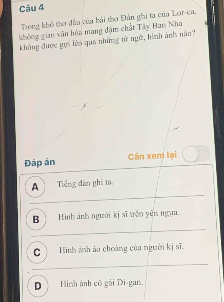 Trong khổ thơ đầu của bài thơ Đàn ghi ta của Lor-ca,
không gian văn hóa mang đậm chất Tây Ban Nha
không được gợi lên qua những từ ngữ, hình ảnh nào?
Cần xem lại
Đáp án
A ) Tiếng đàn ghi ta.
B ) Hình ảnh người kị sĩ trên yên ngựa.
C ) Hình ảnh áo choàng của người kị sĩ.
D Hình ảnh cô gái Di-gan.