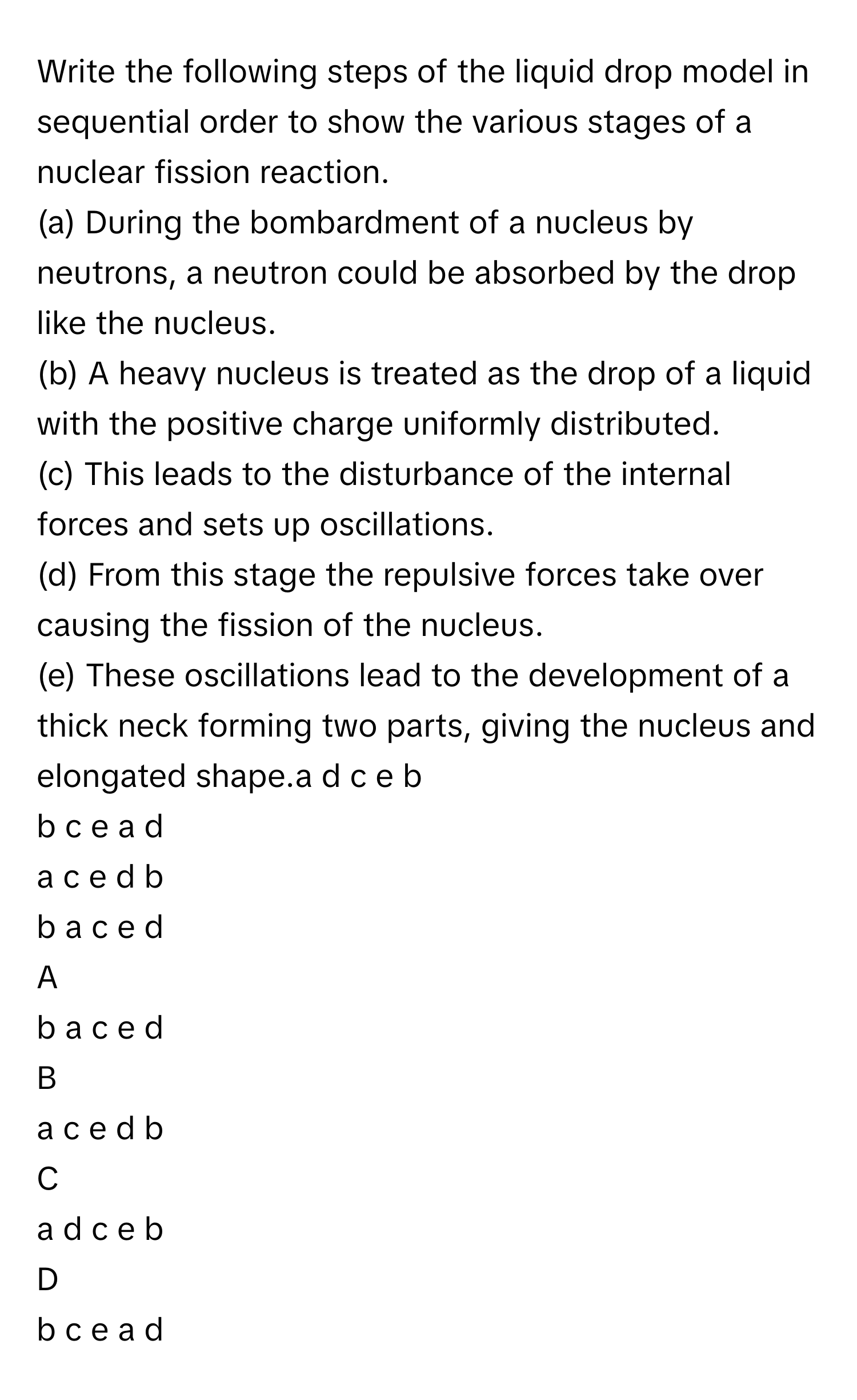 Write the following steps of the liquid drop model in sequential order to show the various stages of a nuclear fission reaction.
(a) During the bombardment of a nucleus by neutrons, a neutron could be absorbed by the drop like the nucleus.
(b) A heavy nucleus is treated as the drop of a liquid with the positive charge uniformly distributed.
(c) This leads to the disturbance of the internal forces and sets up oscillations.
(d) From this stage the repulsive forces take over causing the fission of the nucleus.
(e) These oscillations lead to the development of a thick neck forming two parts, giving the nucleus and elongated shape.a d c e b
b c e a d
a c e d b
b a c e d

A  
b a c e d 


B  
a c e d b 


C  
a d c e b 


D  
b c e a d