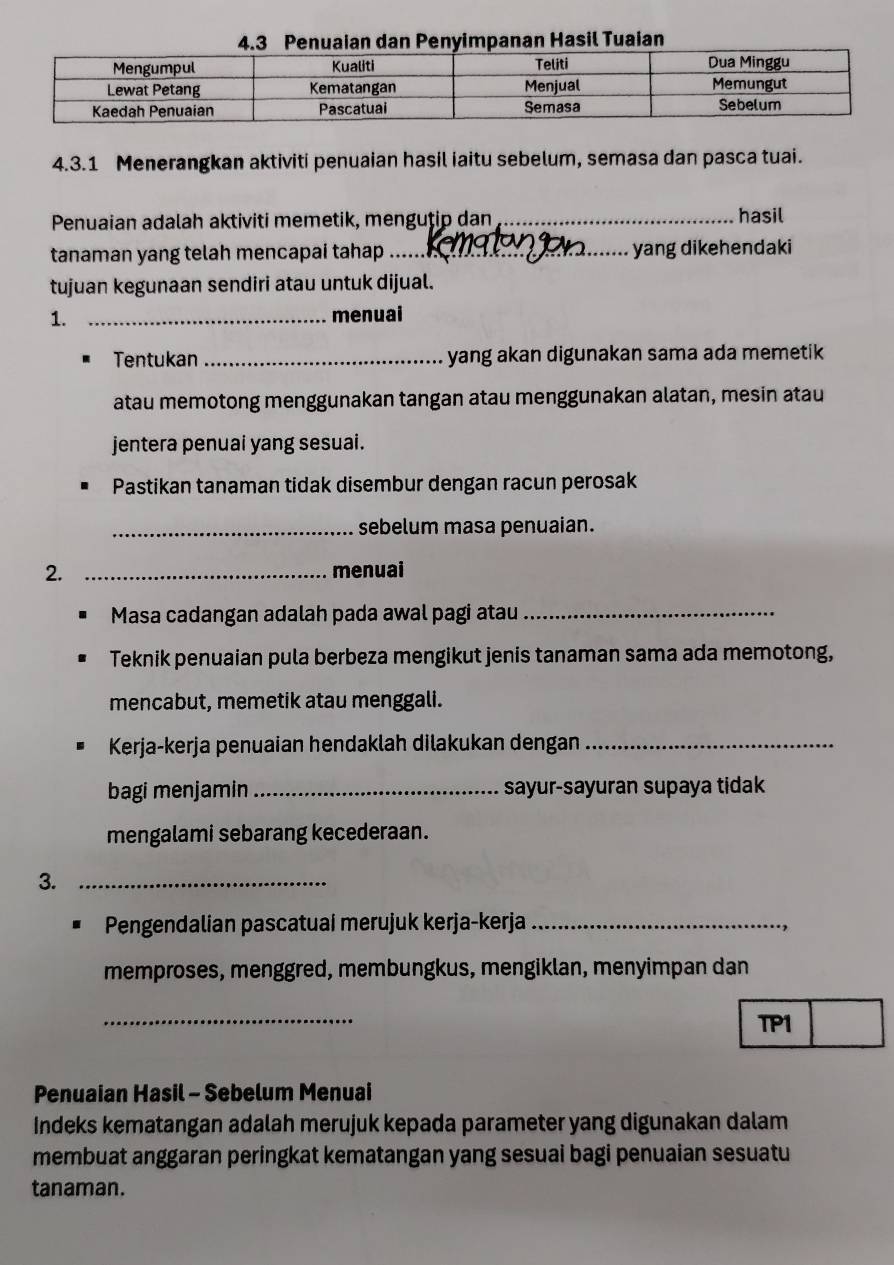 Menerangkan aktiviti penuaian hasil iaitu sebelum, semasa dan pasca tuai. 
Penuaian adalah aktiviti memetik, menguțip dan_ 
hasil 
tanaman yang telah mencapai tahap_ yang dikehendaki 
tujuan kegunaan sendiri atau untuk dijual. 
1. _menuai 
Tentukan_ yang akan digunakan sama ada memetik 
atau memotong menggunakan tangan atau menggunakan alatan, mesin atau 
jentera penuai yang sesuai. 
Pastikan tanaman tidak disembur dengan racun perosak 
_sebelum masa penuaian. 
2. _menuai 
Masa cadangan adalah pada awal pagi atau_ 
Teknik penuaian pula berbeza mengikut jenis tanaman sama ada memotong, 
mencabut, memetik atau menggali. 
Kerja-kerja penuaian hendaklah dilakukan dengan_ 
bagi menjamin _sayur-sayuran supaya tidak 
mengalami sebarang kecederaan. 
3._ 
Pengendalian pascatuaí merujuk kerja-kerja_ 
memproses, menggred, membungkus, mengiklan, menyimpan dan 
_ 
TP1 
Penuaian Hasil - Sebelum Menuai 
Indeks kematangan adalah merujuk kepada parameter yang digunakan dalam 
membuat anggaran peringkat kematangan yang sesuai bagi penuaian sesuatu 
tanaman.