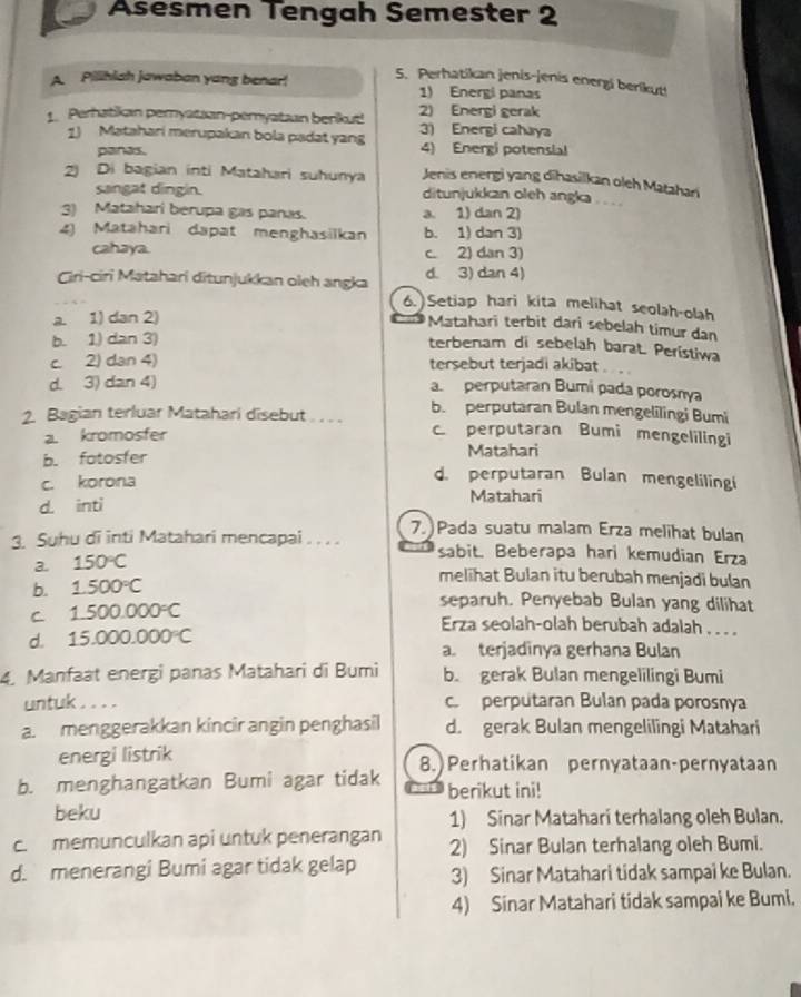 Asesmen Tengah Semester 2
5. Perhatikan jenis-jenis energi berikut!
A. Pilihiah jawaban yang benar! 1) Energi panas
2) Energi gerak
1. Perhatikan peryatzan-pemyatzan berikut! 3) Energi cahaya
1) Matahari merupakan bola padat yan 4) Energi potensial
panas.
Jenis energi yang dihasilkan oleh Matahari
2) Di bagian inti Matahari suhunya ditunjukkan oleh angka . . . .
sangat dingin.
3) Matahari berupa gas panas. a. 1) dan 2)
4) Matahari dapat menghasilkan b. 1) dan 3)
cahaya. c. 2) dan 3)
d. 3) dan 4)
Ciri-ciri Matahari ditunjukkan oleh angka 6.)Setiap hari kita melihat seolah-olah
a. 1) dan 2)
Matahari terbit dari sebelah timur dan
b. 1) dan 3)
terbenam di sebelah barat. Perístiwa
c. 2) dan 4) tersebut terjadi akibat
d. 3) dan 4) a. perputaran Bumi pada porosnya
b. perputaran Bulan mengelilingi Bumi
2. Bagian terluar Matahari disebut . . . . c. perputaran Bumi mengelilingi
a. kromosfer
b. fatosfer Matahari
c. korona
d. perputaran Bulan mengelilingi
d. inti Matahari
3. Suhu di inti Matahari mencapai . . . . 7.  Pada suatu malam Erza melihat bulan
3. 150°C
sabit. Beberapa hari kemudian Erza
b. 1.500°C
melihat Bulan itu berubah menjadi bulan
separuh. Penyebab Bulan yang dilihat
C 1.500.000°C Erza seolah-olah berubah adalah . . . .
d. 15.000.000°C a. terjadinya gerhana Bulan
4. Manfaat energi panas Matahari di Bumi b. gerak Bulan mengelilingi Bumi
untuk .. c perputaran Bulan pada porosnya
a. menggerakkan kincir angin penghasil d. gerak Bulan mengelilingi Matahari
energi listrik
b. menghangatkan Bumi agar tidak 8.) Perhatikan pernyataan-pernyataan
4 berikut ini!
beku 1) Sinar Matahari terhalang oleh Bulan.
c. memunculkan api untuk penerangan 2) Sinar Bulan terhalang oleh Bumi.
d. menerangi Bumi agar tidak gelap 3) Sinar Matahari tidak sampai ke Bulan.
4) Sinar Matahari tidak sampai ke Bumi.