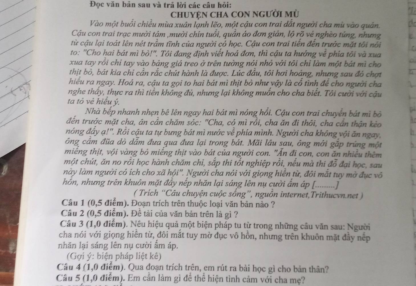 Đọc văn bản sau và trả lời các câu hỏi:
CHUYỆN CHA CON NGƯờI Mù
Vào một buổi chiều mùa xuân lạnh lẽo, một cậu con trai dắt người cha mù vào quán.
Cậu con trai trạc mười tám ,mười chín tuổi, quần áo đơn giản, lộ rõ vẻ nghèo túng, nhưng
từ cậu lại toát lên nét trầm tĩnh của người có học. Cậu con trai tiến đến trước mặt tối nói
r
to: "Cho hai bát mì bò!". Tôi đang định viết hoá đơn, thì cậu ta hướng về phía tôi và xua
xua tay rồi chỉ tay vào bảng giá treo ở trên tường nói nhỏ với tôi chi làm một bát mì cho
thịt bò, bát kia chỉ cần rắc chút hành là được. Lúc đầu, tôi hơi hoảng, nhưng sau đó chợt a
hiểu ra ngay. Hoá ra, cậu ta gọi to hai bát mì thịt bò như yậy là cố tình để cho người cha
nghe thấy, thực ra thì tiền không đủ, nhưng lại không muốn cho cha biết. Tôi cười với cậu
ta tỏ vẻ hiểu ý.
Nhà bếp nhanh nhẹn bê lên ngay hai bát mì nóng hồi. Cậu con trai chuyển bát mì bỏ
đến trước mặt cha, ân cần chăm sóc: "Cha, có mì rồi, cha ăn đi thôi, cha cần thận kèo oy
nóng đấy ạ!". Rồi cậu ta tự bưng bát mì nước về phía mình. Người cha không vội ăn ngay b
ông cầm đũa dò dẫm đưa qua đưa lại trong bát. Mãi lâu sau, ông mới gắp trúng một 5
miếng thịt, vội vàng bỏ miếng thịt vào bát của người con. "Ăn đi con, con ăn nhiều thêm
một chút, ăn no rồi học hành chăm chi, sắp thi tốt nghiệp rồi, nếu mà thi đỗ đại học, sau
này làm người có ích cho xã hội". Người cha nói với giọng hiển từ, đôi mắt tuy mờ đục vô
hôn, nhưng trên khuôn mặt đây nếp nhăn lại sáng lên nụ cười ẩm áp [._ 1
.......]
( Trích “Câu chuyện cuộc sống”, nguồn internet,Trithucvn.net )
Câu 1 (0,5 điểm). Đoạn trích trên thuộc loại văn bản nào ?
Câu 2 (0,5 điểm). Đề tài của văn bản trên là gì ?
Câu 3 (1,0 điểm). Nêu hiệu quả một biện pháp tu từ trong những câu văn sau: Người
cha nói với giọng hiển từ, đôi mắt tuy mờ đục vô hồn, nhưng trên khuôn mặt đầy nếp
nhăn lại sáng lên nụ cười ẩm áp.
(Gợi ý: biện pháp liệt kê)
Câu 4 (1,0 điểm). Qua đoạn trích trên, em rút ra bài học gì cho bản thân?
Câu 5 (1,0 điểm). Em cần làm gì để thể hiện tình cảm với cha mẹ?