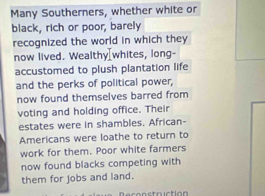 Many Southerners, whether white or 
black, rich or poor, barely 
recognized the world in which they 
now lived. Wealthy[whites, long- 
accustomed to plush plantation life 
and the perks of political power, 
now found themselves barred from 
voting and holding office. Their 
estates were in shambles. African- 
Americans were loathe to return to 
work for them. Poor white farmers 
now found blacks competing with 
them for jobs and land. 
Reconstruction