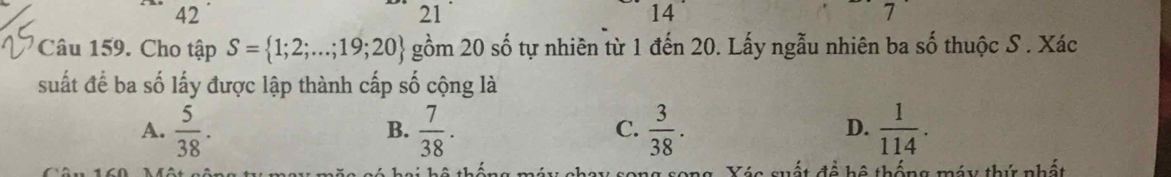 42
21
14
7
Câu 159. Cho tập S= 1;2;...;19;20 gồm 20 số tự nhiên từ 1 đến 20. Lấy ngẫu nhiên ba shat O thuộc S . Xác
suất để ba số lấy được lập thành cấp số cộng là
A.  5/38 .  7/38 .  3/38 .  1/114 . 
B.
C.
D.
Xác suất đề hệ thống máy thứ nhất