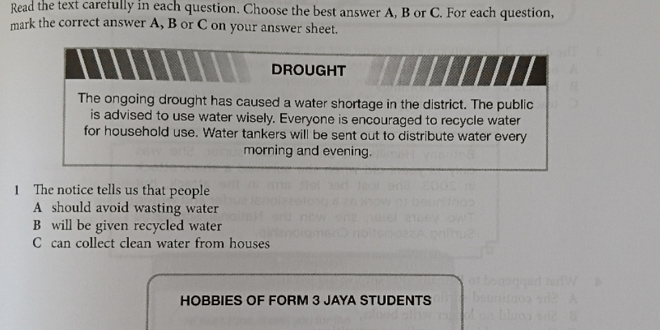 Read the text carefully in each question. Choose the best answer A, B or C. For each question,
mark the correct answer A, B or C on your answer sheet.
DROUGHT
The ongoing drought has caused a water shortage in the district. The public
is advised to use water wisely. Everyone is encouraged to recycle water
for household use. Water tankers will be sent out to distribute water every
morning and evening.
1 The notice tells us that people
A should avoid wasting water
B will be given recycled water
C can collect clean water from houses
HOBBIES OF FORM 3 JAYA STUDENTS