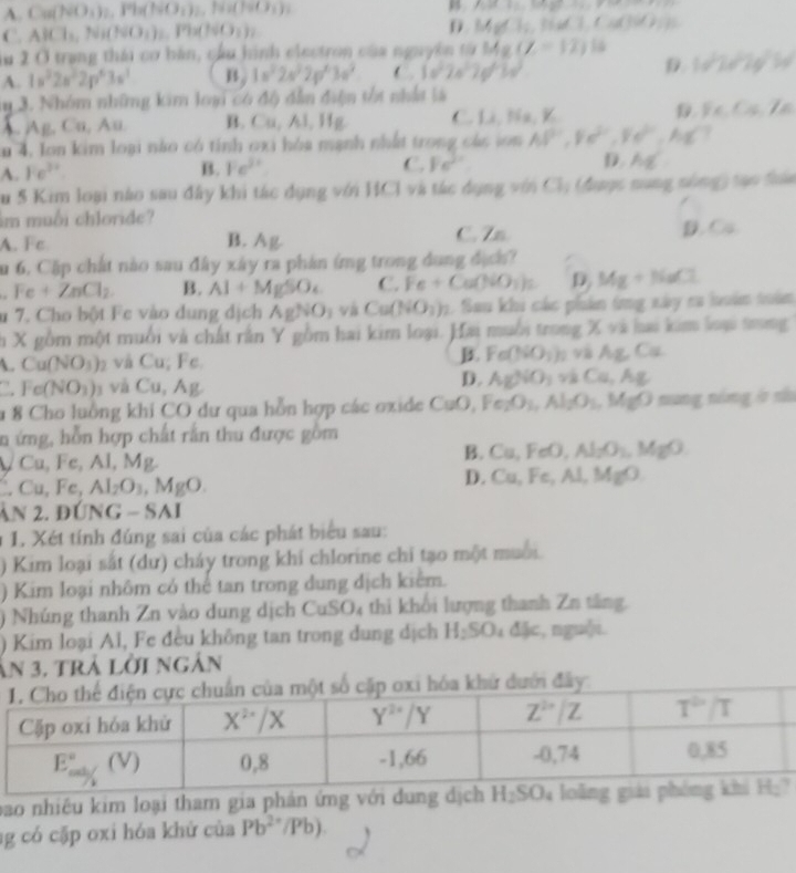 A. Cu(NO_3)_2,Ph(NO_3)_2,H_2(I=L)
B f(-x)=-f(x)
C. AICl_1,Ni(NO_1)_2,Ph(NO_3)_2 D Mofli,NidT,Cold)
lu 2 Ở trang thái cơ bán, cầu hình electron của nguyên từ bóa (∠ =12)10
A. 1s^22s^22p^43s^3 B. 1a^22a^22p^43a^2 ( 3a^22a^22a^23a^3 D (sqrt(2)e^22y^(2y')
m 3. Nhóm những kim loại có độ dẫn điện tốt nhất là
A. Ag, Cu, Au. B. Cu,Al,Hg C. Li,Na,V. ,Fe,Cs,Te
n 4. Ion kim loại nào có tính oxi hóa mạnh nhất trong các son AP'',Fe^(2+),Fe^(2+),AgC
A. Fe^(3+). B. Fe^(3+) C. Fe^(3+) D AE
Su 5 Kim loại nào sau đây khi tác dụng với HCl và tác dụng với t Cl_1 được nung nông) tạo ta
im muối chloride?
A. Fc B. Ag C. Zn D C_s
Su 6. Cặp chất nào sau đây xây ra phản (mg trong dung địch?
Fe+ZnCl_2. B. Al+MgSO_4 C. Fe+Ca(NO_3)_2 D Mg+NaCl
u 7. Cho bột Fe vào dung dịch AgNO_3 và Ca(NO_3)_2 Sau khi các phân tng xây ca làn tuàn
ch X gồm một muồi và chất rấn Y gồm hai kim loại. Hai muỗi trong X và hai kim loại trong
L Cu(NO_3) )₂ và Cu; Fe. B Fe(NO_3) b và AgCu. Fe(NO_3) và Cu, Ag.
D. AgNO_3 và Cu,Ag
u 8 Cho luồng khi CO dư qua hỗn hợp các oxide CuO, Fe_2O_3,Al_2O_3,MgO nang nóng ở nử
n ứng, hỗn hợp chất rắn thu được gồm

Cu,Fe,Al l, M -4
B. Cu,FeO,Al_2O_1,MgO
Cu,Fe,Al_2O_3,MgO.
D. Cu,Fe,Al,MgO.
ản 2. đỨNG - SAI
1 1. Xét tính đúng sai của các phát biểu sau:
) Kim loại sắt (dư) cháy trong khi chlorine chỉ tạo một muối.
) Kim loại nhôm có thể tan trong dung dịch kiêm.
) Nhúng thanh Zn vào dung dịch ( CuSO_4 thi khổi lượng thanh Zn tăng.
) Kim loại Al, Fe đều không tan trong dung dịch H_2SO 1 đặc, nguội.
Ấn 3. trà lời ngàn
bao nhiêu kim loại tham gia phản ứng với dung dịch 
ag có cặp oxi hóa khứ của Pb^(2·)/Pb)