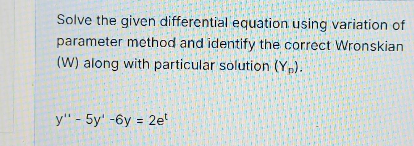 Solve the given differential equation using variation of 
parameter method and identify the correct Wronskian 
(W) along with particular solution (Y_p).
y''-5y'-6y=2e^t