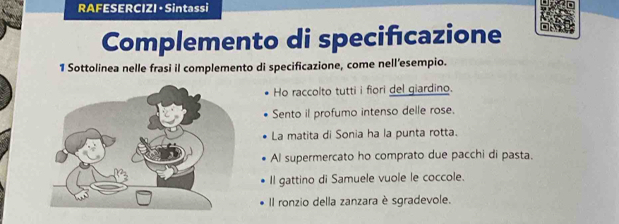 RAFESERCIZI · Sintassi 
Complemento di specifıcazione 
1 Sottolinea nelle frasi il complemento di specificazione, come nell’esempio. 
Ho raccolto tutti i fiori del giardino. 
Sento il profumo intenso delle rose. 
La matita di Sonia ha la punta rotta. 
Al supermercato ho comprato due pacchi di pasta. 
Il gattino di Samuele vuole le coccole. 
Il ronzio della zanzara è sgradevole.