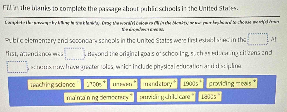 Fill in the blanks to complete the passage about public schools in the United States.
Complete the passage by filling in the blank(s). Drag the word(s) below to fill in the blank(s) or use your keyboard to choose word(s) from
the dropdown menus.
Public elementary and secondary schools in the United States were first established in the At
first, attendance was beginarrayr 2^2* a* a* a* a* a  b/a   c/a   c/a+a+b+c +c+c Beyond the original goals of schooling, such as educating citizens and° □ , schools now have greater roles, which include physical education and discipline.
teaching science * 1700s^+ uneven mandatory * 1.900s providing meals
maintaining democracy providing child care * 1800s