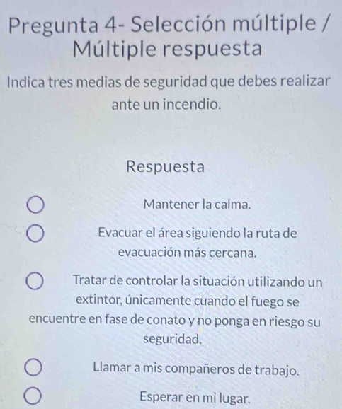 Pregunta 4- Selección múltiple /
Múltiple respuesta
Indica tres medias de seguridad que debes realizar
ante un incendio.
Respuesta
Mantener la calma.
Evacuar el área siguiendo la ruta de
evacuación más cercana.
Tratar de controlar la situación utilizando un
extintor, únicamente cuando el fuego se
encuentre en fase de conato y no ponga en riesgo su
seguridad.
Llamar a mis compañeros de trabajo.
Esperar en mi lugar.