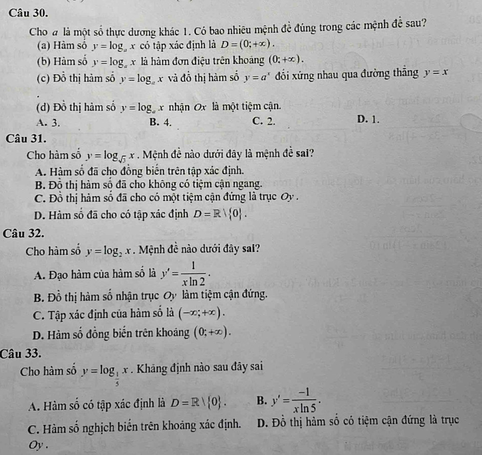 Cho đ là một số thực dương khác 1. Có bao nhiêu mệnh đề đúng trong các mệnh đề sau?
(a) Hàm số y=log _ax có tập xác định là D=(0;+∈fty ).
(b) Hàm số y=log _ax à hàm đơn điệu trên khoảng (0;+∈fty ).
(c) Đồ thị hàm số y=log _ax và đồ thị hàm số y=a^x đối xứng nhau qua đường thắng y=x
(d) Đồ thị hàm số y=log _ax nhận Ox là một tiệm cận.
A. 3. B. 4. C. 2. D. 1.
Câu 31.
Cho hàm số y=log _sqrt(3)x Mệnh đề nào dưới đây là mệnh đề sai?
A. Hàm số đã cho đồng biến trên tập xác định.
B. Đồ thị hàm số đã cho không có tiệm cận ngang.
C. Đồ thị hàm số đã cho có một tiệm cận đứng là trục Oy .
D. Hàm số đã cho có tập xác định D=R| 0 .
Câu 32.
Cho hàm số y=log _2x.  Mệnh đề nào dưới đây sai?
A. Đạo hàm của hàm số là y'= 1/xln 2 .
B. Đồ thị hàm số nhận trục Oy làm tiệm cận đứng.
C. Tập xác định của hàm số là (-∈fty ;+∈fty ).
D. Hàm số đồng biến trên khoảng (0;+∈fty ).
Câu 33.
Cho hàm sô y=log _ 1/5 x Kháng định nào sau đây sai
A. Hàm số có tập xác định là D=R| 0 . B. y'= (-1)/xln 5 .
C. Hàm số nghịch biến trên khoảng xác định. D. Đồ thị hàm số có tiệm cận đứng là trục
Oy.