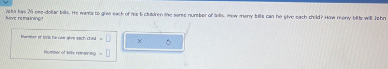 John has 26 one-dollar bills. He wants to give each of his 6 children the same number of bills. How many bills can he give each child? How many bills will John 
have remaining? 
Number of bills he can give each child =□ × 
Number of bills remaining =□