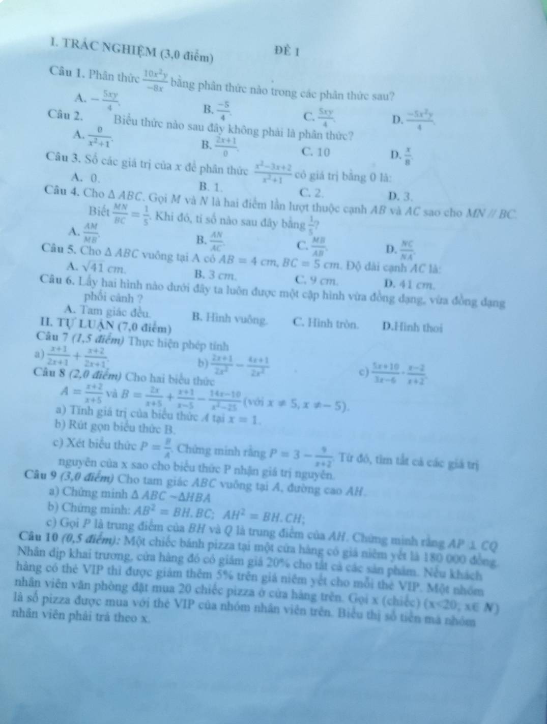 TRÁC NGHIỆM (3,0 điểm)
D F I
Câu 1. Phân thức  10x^2y/-8x  bằng phân thức nào trong các phân thức sau?
A. - 5xy/4 .
B.  (-5)/4 . C.  5xy/4 .
D.  (-5x^2y)/4 .
Câu 2. Biểu thức nào sau đây không phải là phần thức?
A.  0/x^2+1 .
B.  (2x+1)/0 .
C. 10 D.  x/8 .
Câu 3. Số các giá trị của x đề phân thức  (x^2-3x+2)/x^2+1  có giá trị bằng 0 là:
A. 0. B. 1. C. 2.
D. 3.
Câu 4. Cho △ ABC T. Gọi M và N là hai điểm lần lượt thuộc cạnh AB và AC sao cho MNparallel BC.
Biết  MN/BC = 1/5 . Khi đó, tỉ số nào sau đây bằng  1/5 ?
A.  AM/MB'B  B.  AN/AC  C.  MB/AB .
D.  NC/NA .
Câu 5. Cho △ ABC vuông tại A có AB=4cm,BC=5cm. Độ dài cạnh AC là:
A. sqrt(41)cm. B. 3 cm. C. 9 cm. D. 41 cm.
Câu 6. Lấy hai hình nào dưới đây ta luôn được một cập hình vừa đồng đạng, vừa đồng đạng
phối cânh ?
A. Tam giác đều B. Hình vuông. C. Hình tròn. D.Hình thoi
I. Tự LUẠN (7,0 điểm)
Câu 7 (1,5 điểm) Thực hiện phép tính
a)  (x+1)/2x+1 + (x+2)/2x+1 .
b)  (2x+1)/2x^2 - (4x+1)/2x^2 
c)  (5x+10)/3x-6 ·  (x-2)/x+2 .
Câu 8 (2,0 điểm) Cho hai biểu thức
A= (x+2)/x+5  và B= 2x/x+5 + (x+1)/x-5 - (14x-10)/x^2-25  (với x!= 5,x!= -5).
a) Tính giá trị của biểu thức 4 tại x=1.
b) Rút gọn biểu thức B.
c) Xét biểu thức P= B/A . Chứng minh rằng P=3- 9/x+2 . Từ đó, tìm tắt cả các giá trị
nguyên của x sao cho biểu thức P nhận giá trị nguyễn.
Câu 9 (3,0 điểm) Cho tam giác ABC vuông tại A, đường cao AH.
a) Chứng minh △ ABCsim △ HBA
b) Chứng minh: AB^2=BH.BC;AH^2=BH.CH
c) Gọi P là trung điểm của BH và Q là trung điểm của AH. Chứng minh rằng AP⊥ CQ
Câu 10 (0,5 điểm): Một chiếc bánh pizza tại một cửa hàng có giá niêm yết là 180 000 đồng.
Nhân dịp khai trương, cửa hàng đó có giảm giả 20% cho tắt cả các sản phẩm. Nếu khách
hàng có thẻ VIP thì được giảm thêm 5% trên giả niêm yết cho mỗi thè VIP. Một nhóm
nhân viên văn phòng đặt mua 20 chiếc pizza ở của hàng trên. Gọi x (chiếc)
là số pizza được mua với thẻ VIP của nhóm nhân viên trên. Biểu thị số tiền mã nhóm (x<20,x∈ N)
nhân viên phải trá theo x.