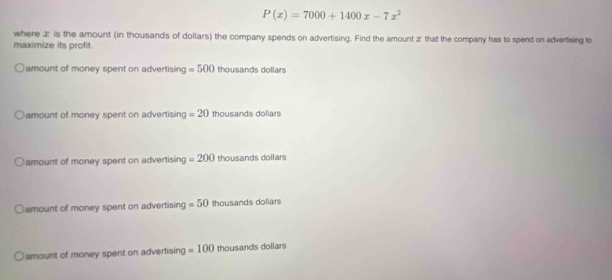 P(x)=7000+1400x-7x^2
where æ is the amount (in thousands of dollars) the company spends on advertising. Find the amount æ that the company has to spend on advertising to
maximize its profit.
amount of money spent on advertising =500 thousands dollars
amount of money spent on advertising =20 thousands dollars
amount of money spent on advertising =200 thousands dollars
amount of money spent on advertising =50 thousands dollars
amount of money spent on advertising =100 thousands dollars