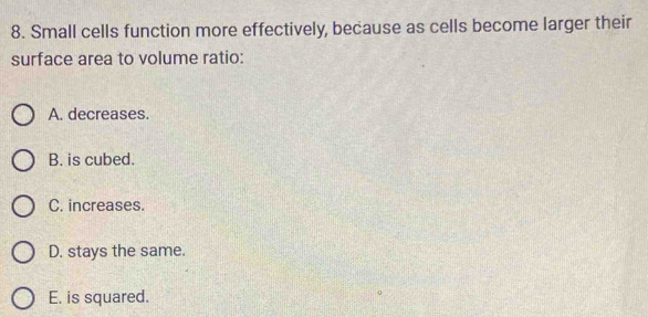 Small cells function more effectively, because as cells become larger their
surface area to volume ratio:
A. decreases.
B. is cubed.
C. increases.
D. stays the same.
E. is squared.