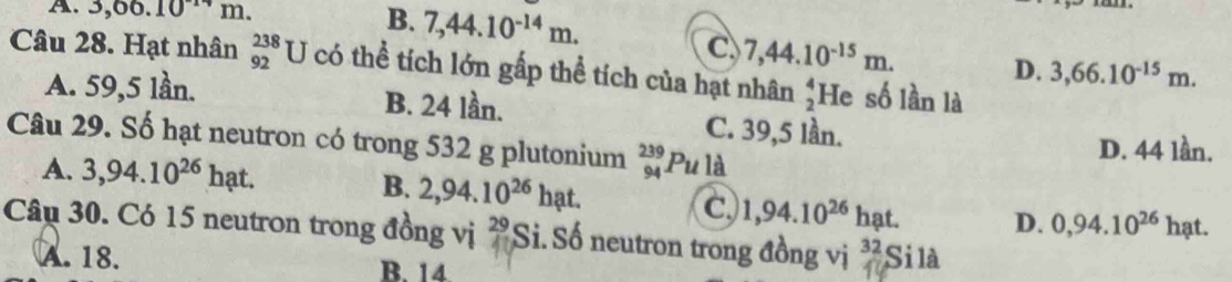 A. 3,00.10^(11)m L
B. 7,44.10^(-14)m.
C 7,44.10^(-15)m.
D. 3,66.10^(-15)m. 
Câu 28. Hạt nhân beginarrayr 238 92endarray U J có thể tích lớn gấp thể tích của hạt nhân beginarrayr 4 2endarray He số lần là
A. 59,5 lần. B. 24 lần. C. 39,5 lần.
Câu 29. Số hạt neutron có trong 532 g plutonium _(94)^(239)Puld D. 44 lần.
A. 3,94.10^(26)hat.
B. 2,94.10^(26)hat. D. 0,94.10^(26)hat.
c 1,94.10^(26) hạt.
Câu 30. Có 15 neutron trong đồng vị 29 Si. Số neutron trong đồng vị 32 Si là
A. 18. B. 14