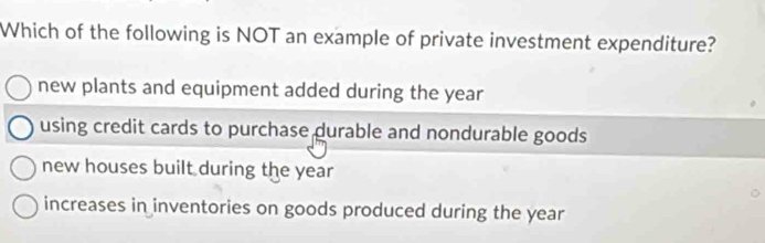 Which of the following is NOT an example of private investment expenditure?
new plants and equipment added during the year
using credit cards to purchase durable and nondurable goods
new houses built during the year
increases in inventories on goods produced during the year