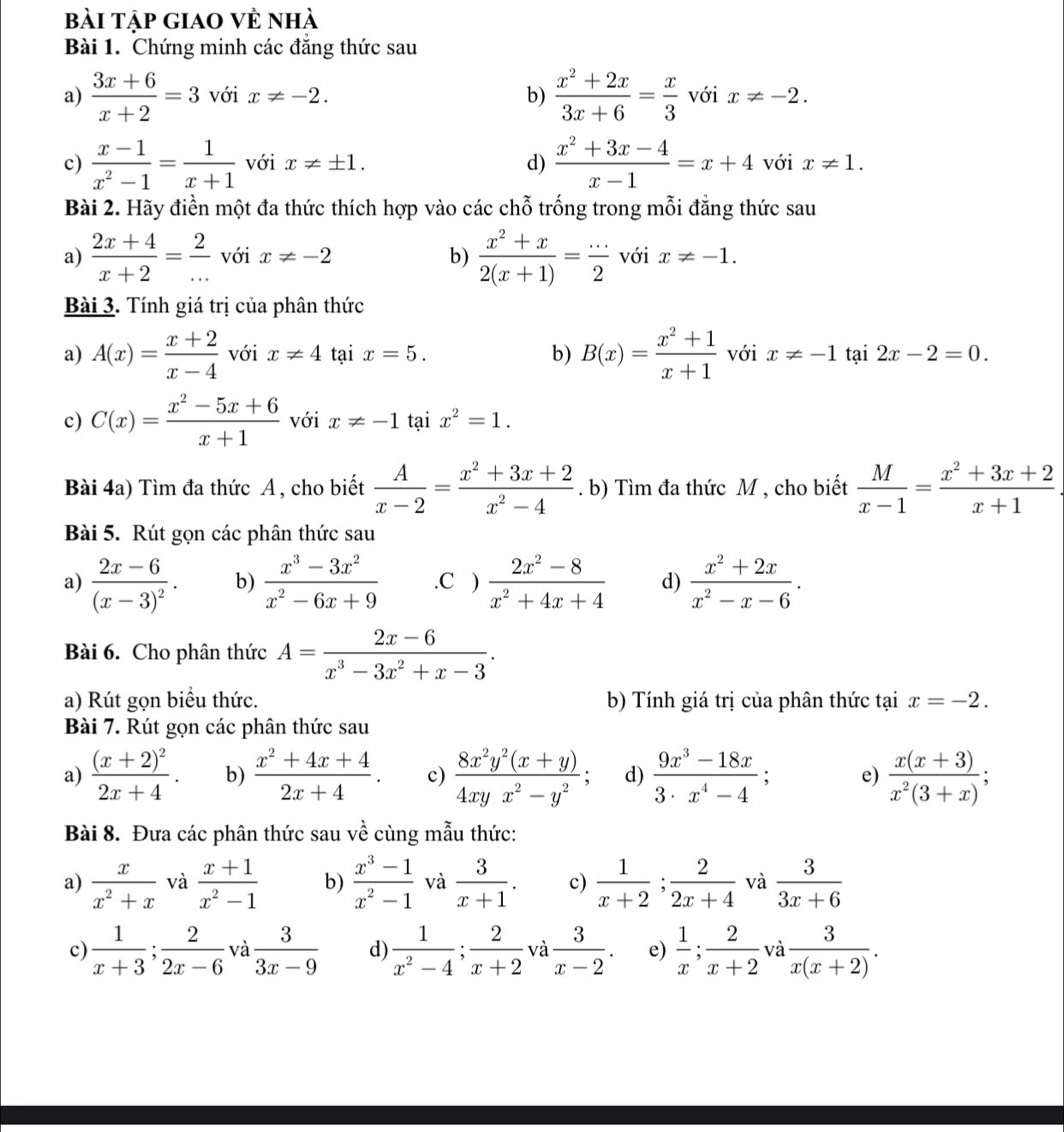 bài tập giao về nhà
Bài 1. Chứng minh các đẳng thức sau
b)  (x^2+2x)/3x+6 = x/3 
a)  (3x+6)/x+2 =3 với x!= -2. với x!= -2.
c)  (x-1)/x^2-1 = 1/x+1  với x!= ± 1. d)  (x^2+3x-4)/x-1 =x+4 với x!= 1.
Bài 2. Hãy điền một đa thức thích hợp vào các chỗ trống trong mỗi đẳng thức sau
a)  (2x+4)/x+2 = 2/...  với x!= -2 b)  (x^2+x)/2(x+1) = (...)/2  với x!= -1.
Bài 3. Tính giá trị của phân thức
a) A(x)= (x+2)/x-4  với x!= 4 tại x=5. b) B(x)= (x^2+1)/x+1  với x!= -1 tại 2x-2=0.
c) C(x)= (x^2-5x+6)/x+1  với x!= -1 tại x^2=1.
Bài 4a) Tìm đa thức A , cho biết  A/x-2 = (x^2+3x+2)/x^2-4 . b) Tìm đa thức M , cho biết  M/x-1 = (x^2+3x+2)/x+1 .
Bài 5. Rút gọn các phân thức sau
a) frac 2x-6(x-3)^2. b)  (x^3-3x^2)/x^2-6x+9 .C )  (2x^2-8)/x^2+4x+4  d)  (x^2+2x)/x^2-x-6 .
Bài 6. Cho phân thức A= (2x-6)/x^3-3x^2+x-3 .
a) Rút gọn biểu thức. b) Tính giá trị của phân thức tại x=-2.
Bài 7. Rút gọn các phân thức sau
a) frac (x+2)^22x+4. b)  (x^2+4x+4)/2x+4 . c)  (8x^2y^2(x+y))/4xyx^2-y^2 ; d)  (9x^3-18x)/3· x^4-4 ; e)  (x(x+3))/x^2(3+x) ;
Bài 8. Đưa các phân thức sau về cùng mẫu thức:
a)  x/x^2+x  và  (x+1)/x^2-1  b)  (x^3-1)/x^2-1  và  3/x+1 . c)  1/x+2 ; 2/2x+4  và  3/3x+6 
c)  1/x+3 ; 2/2x-6  và  3/3x-9  d  1/x^2-4 ; 2/x+2  và  3/x-2 . e)  1/x ; 2/x+2  và  3/x(x+2) .