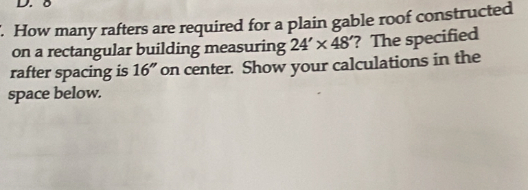 δ. How many rafters are required for a plain gable roof constructed 
on a rectangular building measuring 24'* 48' ? The specified 
rafter spacing is 16'' on center. Show your calculations in the 
space below.