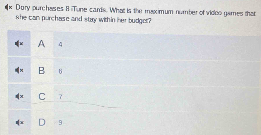 × Dory purchases 8 iTune cards. What is the maximum number of video games that
she can purchase and stay within her budget?
x A 4
× B 6
× C 7
×
9