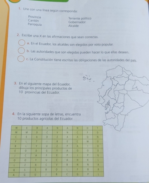 Une con una línea según corresponda: 
Provincia Teniente político 
Cantón 
Gobernador 
Parroquia Alcalde 
2. Escribe una X en las afirmaciones que sean correctas. 
a. En el Ecuador, los alcaldes son elegidos por voto popular. 
b. Las autoridades que son elegidas pueden hacer lo que ellas deseen. 
c. La Constitución tiene escritas las obligaciones de las autoridades del país. 
3. En el siguiente mapa del Ecuador, 
dibuja los principales productos de
10 provincias del Ecuador. 
4. En la siguiente sopa de letras, encuentra
10 productos agrícolas del Ecuador.