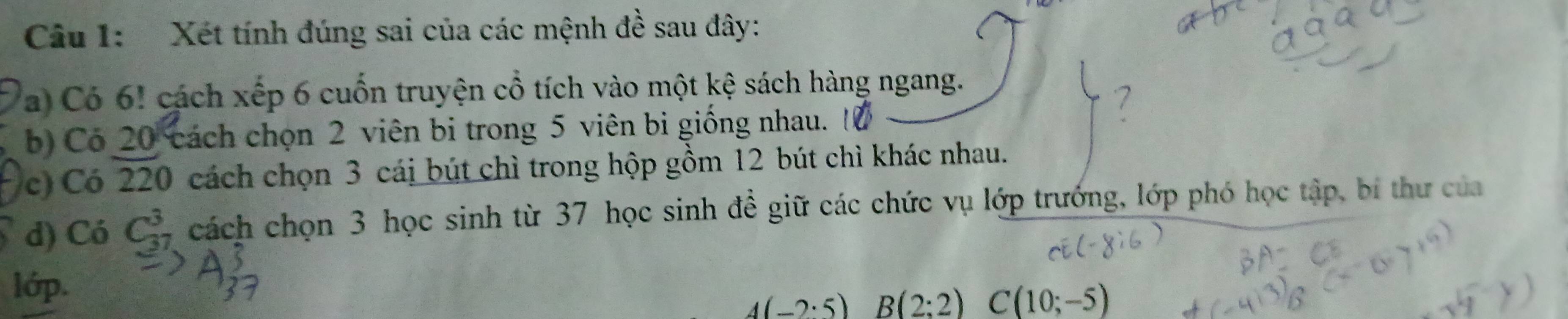 Xét tính đúng sai của các mệnh đề sau đây: 
a) Có 6! cách xếp 6 cuốn truyện cổ tích vào một kệ sách hàng ngang. 
b) Có 20 cách chọn 2 viên bi trong 5 viên bi giống nhau. 
c) Có 220 cách chọn 3 cái bút chì trong hộp gồm 12 bút chì khác nhau. 
d) Có C_(37)^3 cách chọn 3 học sinh từ 37 học sinh đề giữ các chức vụ lớp trướng, lớp phó học tập, bí thư của 
lớp.
4(-2:5) B(2:2) C(10;-5)