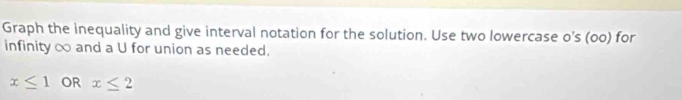 Graph the inequality and give interval notation for the solution. Use two lowercase o’s (oo) for 
infinity ∞ and a U for union as needed.
x≤ 1 OR x≤ 2