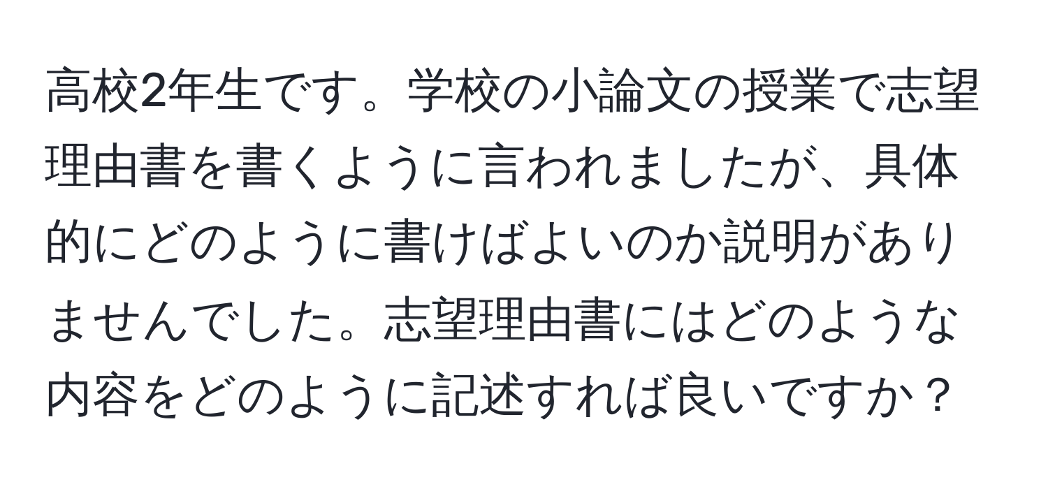 高校2年生です。学校の小論文の授業で志望理由書を書くように言われましたが、具体的にどのように書けばよいのか説明がありませんでした。志望理由書にはどのような内容をどのように記述すれば良いですか？