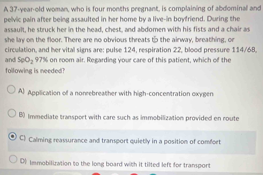 A 37-year-old woman, who is four months pregnant, is complaining of abdominal and
pelvic pain after being assaulted in her home by a live-in boyfriend. During the
assault, he struck her in the head, chest, and abdomen with his fists and a chair as
she lay on the floor. There are no obvious threats to the airway, breathing, or
circulation, and her vital signs are: pulse 124, respiration 22, blood pressure 114/68,
and SpO_2 97% on room air. Regarding your care of this patient, which of the
following is needed?
A) Application of a nonrebreather with high-concentration oxygen
B) Immediate transport with care such as immobilization provided en route
C) Calming reassurance and transport quietly in a position of comfort
D) Immobilization to the long board with it tilted left for transport