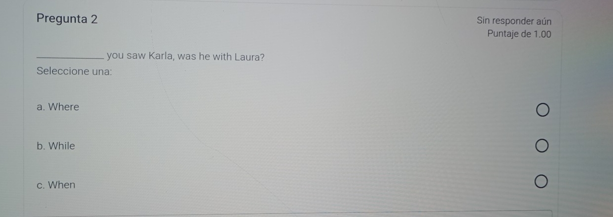 Pregunta 2 Sin responder aún
Puntaje de 1.00
_you saw Karla, was he with Laura?
Seleccione una:
a. Where
b. While
c. When