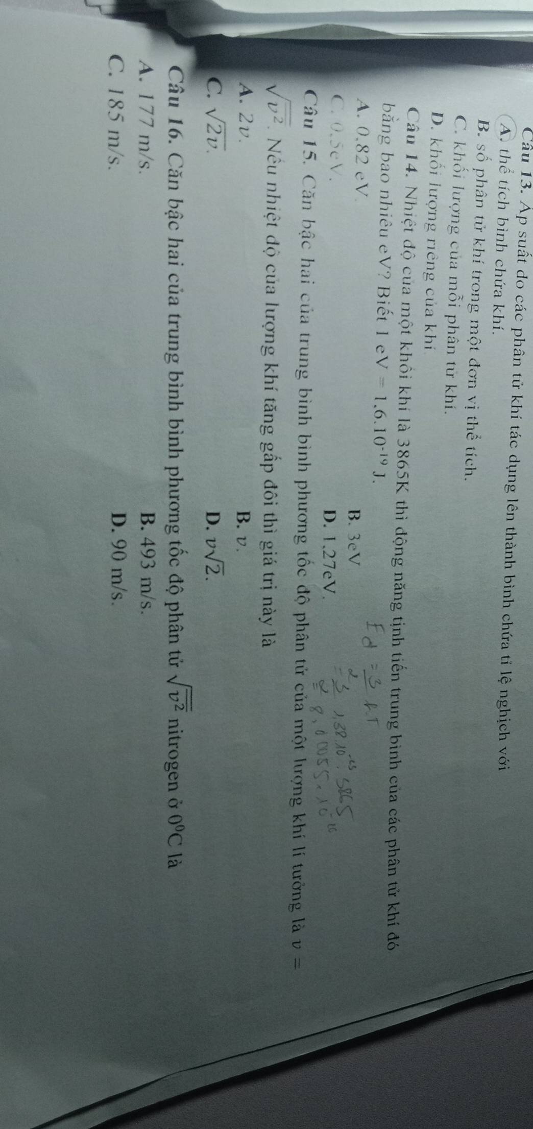 Áp suất do các phân tử khí tác dụng lên thành bình chứa tỉ lệ nghịch với
A. thể tích bình chứa khí.
B. số phân tử khí trong một đơn vị thể tích.
C. khối lượng của mỗi phân tử khí.
D. khối lượng riêng của khí
Câu 14. Nhiệt độ của một khổi khí là 3865K thì động năng tịnh tiến trung bình của các phân tử khí đó
bằng bao nhiêu eV? Biết 1 e V=1,6.10^(-19)J.
A. 0.82 eV.
B. 3eV
C. 0.5eV.
D. 1,27eV.
Câu 15. Căn bậc hai của trung bình bình phương tốc độ phân tử của một lượng khí lí tưởng là v=
sqrt(overline v^2). Nêu nhiệt độ của lượng khí tăng gấp đôi thì giá trị này là
A. 2v. B. v.
C. sqrt(2v). D. vsqrt(2). 
Câu 16. Căn bậc hai của trung bình bình phương tốc độ phân tử sqrt(overline v^2) nitrogen ở 0°C là
A. 177 m/s. B. 493 m/s.
C. 185 m/s. D. 90 m/s.