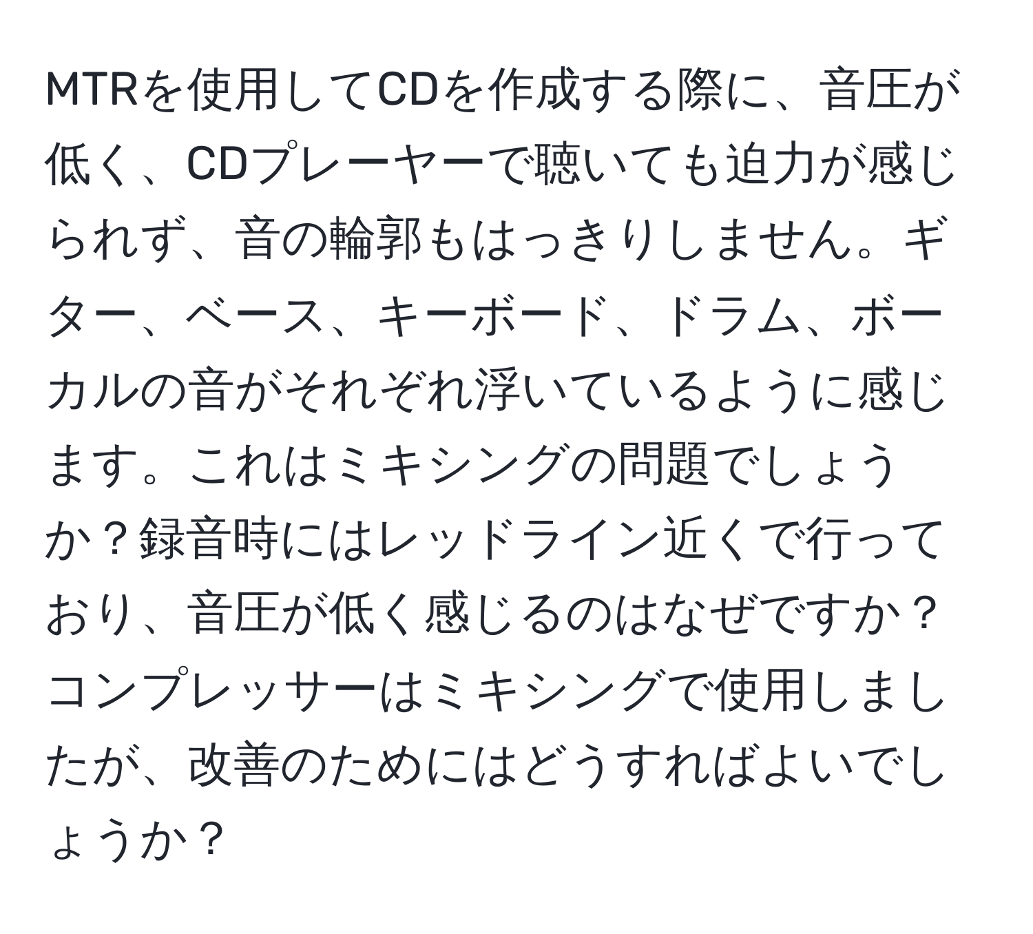 MTRを使用してCDを作成する際に、音圧が低く、CDプレーヤーで聴いても迫力が感じられず、音の輪郭もはっきりしません。ギター、ベース、キーボード、ドラム、ボーカルの音がそれぞれ浮いているように感じます。これはミキシングの問題でしょうか？録音時にはレッドライン近くで行っており、音圧が低く感じるのはなぜですか？コンプレッサーはミキシングで使用しましたが、改善のためにはどうすればよいでしょうか？